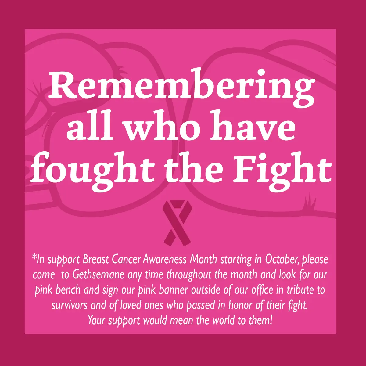 Remembering all who have fought the Fight. In support of Breast Cancer Awareness Month starting in October, please come to Gethsemane any time throughout the month and look for our pink bench and sign our pink banner outside of our office in tribute to survivors and of loved ones who passed in honor of their fight. Your support would mean the world to them!